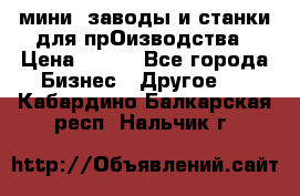 мини- заводы и станки для прОизводства › Цена ­ 100 - Все города Бизнес » Другое   . Кабардино-Балкарская респ.,Нальчик г.